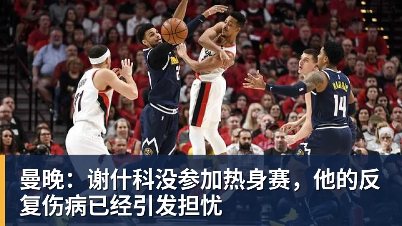 爱游戏ayx登录入口曼晚：谢什科没参加热身赛，他的反复伤病已经引发担忧